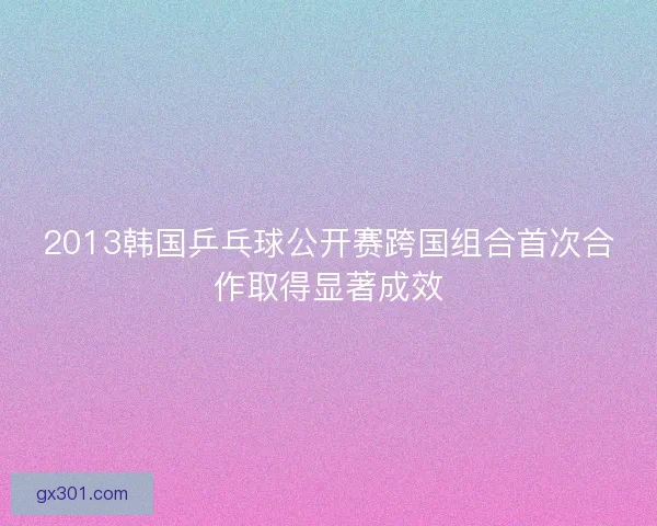 2013韩国乒乓球公开赛跨国组合首次合作取得显著成效