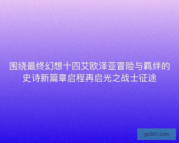 围绕最终幻想十四艾欧泽亚冒险与羁绊的史诗新篇章启程再启光之战士征途