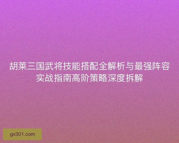 胡莱三国武将技能搭配全解析与最强阵容实战指南高阶策略深度拆解