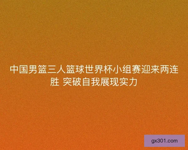 中国男篮三人篮球世界杯小组赛迎来两连胜 突破自我展现实力