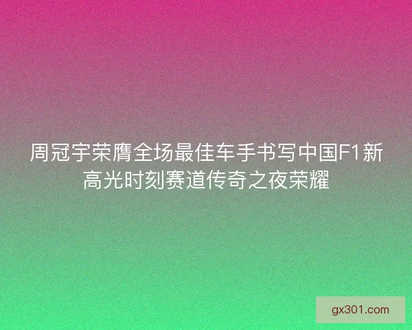 周冠宇荣膺全场最佳车手书写中国F1新高光时刻赛道传奇之夜荣耀