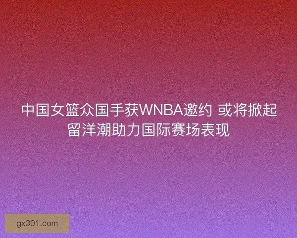 中国女篮众国手获WNBA邀约 或将掀起留洋潮助力国际赛场表现 中国女篮众国手获WNBA邀约 或将掀起留洋潮助力国际赛场表现