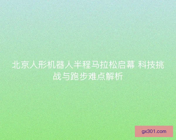 北京人形机器人半程马拉松启幕 科技挑战与跑步难点解析 北京人形机器人半程马拉松启幕 科技挑战与跑步难点解析