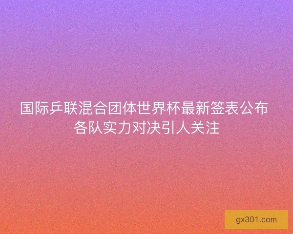 国际乒联混合团体世界杯最新签表公布 各队实力对决引人关注 国际乒联混合团体世界杯最新签表公布 各队实力对决引人关注