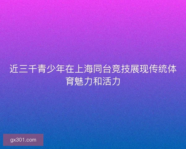 近三千青少年在上海同台竞技展现传统体育魅力和活力 近三千青少年在上海同台竞技展现传统体育魅力和活力
