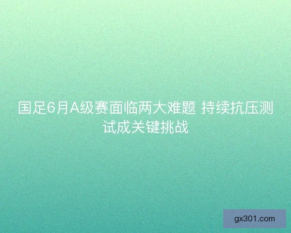 国足6月A级赛面临两大难题 持续抗压测试成关键挑战