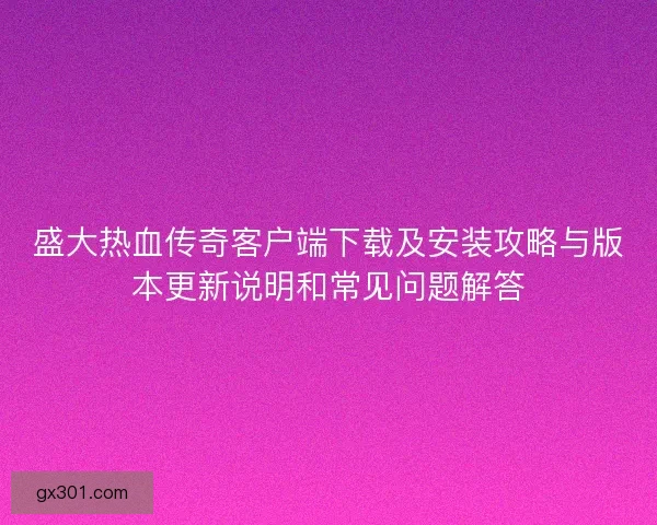 盛大热血传奇客户端下载及安装攻略与版本更新说明和常见问题解答