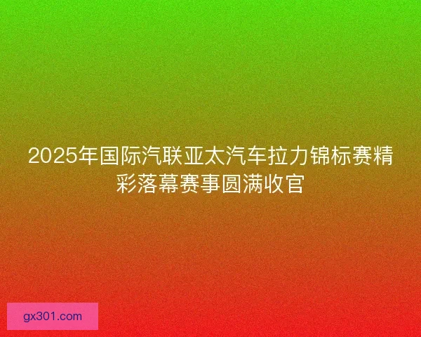 2025年国际汽联亚太汽车拉力锦标赛精彩落幕赛事圆满收官