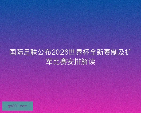 国际足联公布2026世界杯全新赛制及扩军比赛安排解读 国际足联公布2026世界杯全新赛制及扩军比赛安排解读