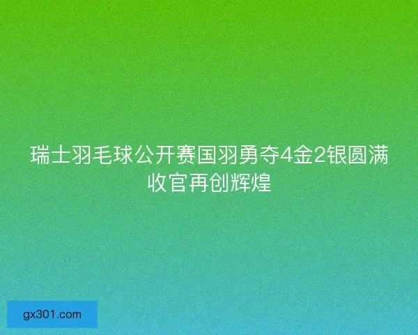瑞士羽毛球公开赛国羽勇夺4金2银圆满收官再创辉煌 瑞士羽毛球公开赛国羽勇夺4金2银圆满收官再创辉煌