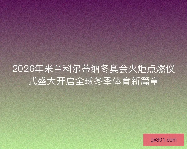 2026年米兰科尔蒂纳冬奥会火炬点燃仪式盛大开启全球冬季体育新篇章