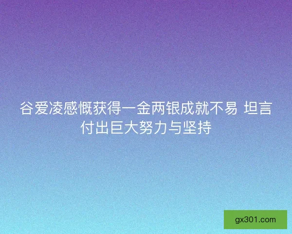 谷爱凌感慨获得一金两银成就不易 坦言付出巨大努力与坚持 谷爱凌感慨获得一金两银成就不易 坦言付出巨大努力与坚持
