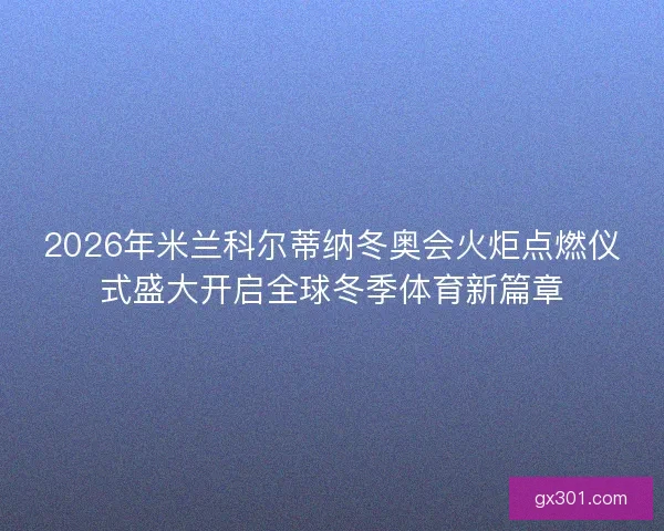 2026年米兰科尔蒂纳冬奥会火炬点燃仪式盛大开启全球冬季体育新篇章 2026年米兰科尔蒂纳冬奥会火炬点燃仪式盛大开启全球冬季体育新篇章