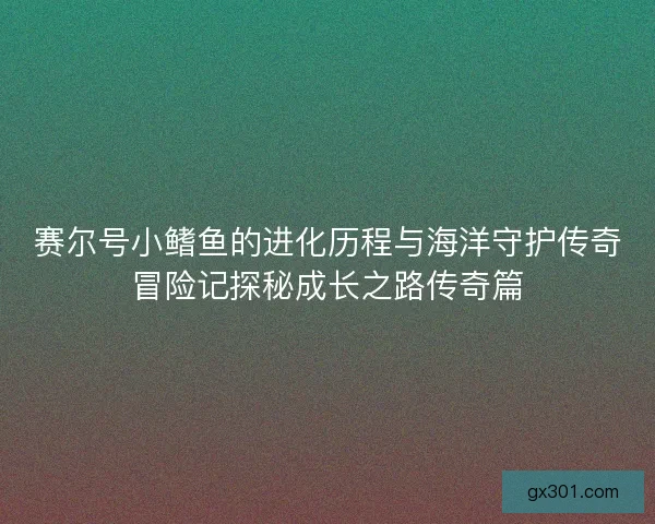 赛尔号小鳍鱼的进化历程与海洋守护传奇冒险记探秘成长之路传奇篇