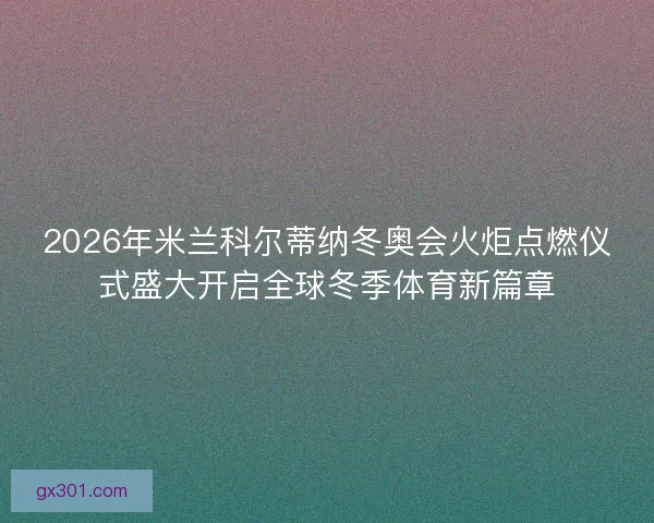 2026年米兰科尔蒂纳冬奥会火炬点燃仪式盛大开启全球冬季体育新篇章