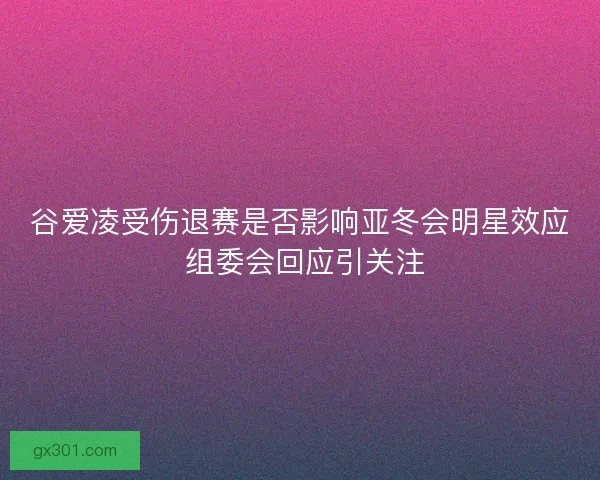 谷爱凌受伤退赛是否影响亚冬会明星效应 组委会回应引关注
