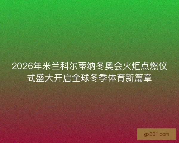 2026年米兰科尔蒂纳冬奥会火炬点燃仪式盛大开启全球冬季体育新篇章