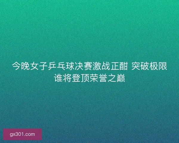 今晚女子乒乓球决赛激战正酣 突破极限谁将登顶荣誉之巅 今晚女子乒乓球决赛激战正酣 突破极限谁将登顶荣誉之巅