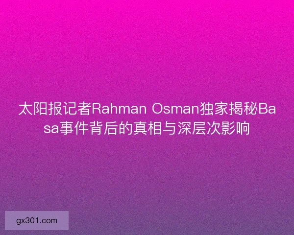 太阳报记者Rahman Osman独家揭秘Basa事件背后的真相与深层次影响 太阳报记者Rahman Osman独家揭秘Basa事件背后的真相与深层次影响