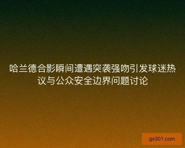 哈兰德合影瞬间遭遇突袭强吻引发球迷热议与公众安全边界问题讨论